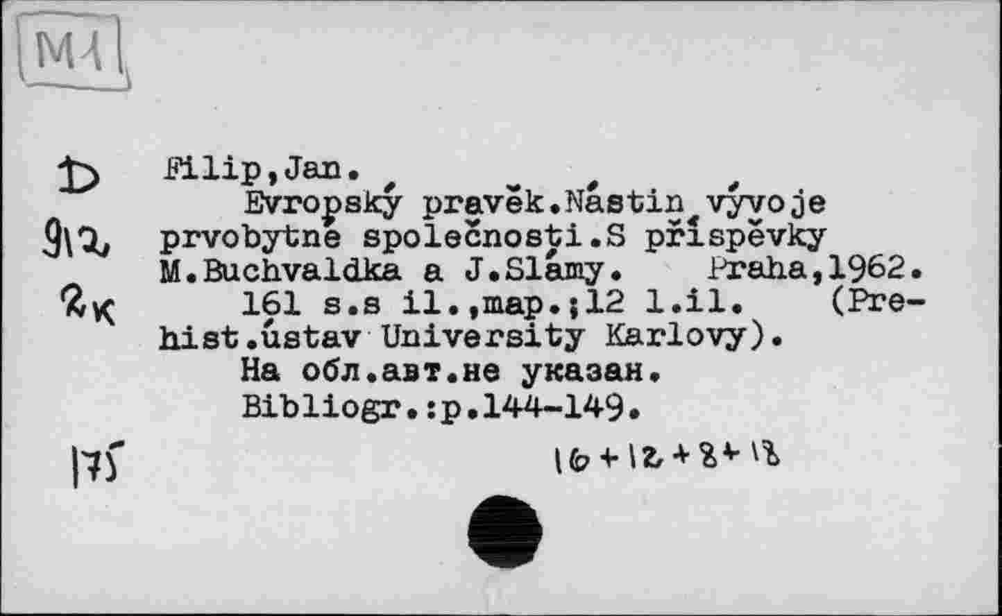 ﻿[мїі,
Filip, Jan. t	,
Evropsky pravëk.Nastin vyvoje
3\x prvobytne spolecnosti.S prlspevky
M.Buchvaldka a J.Slâmy. Praha,1962
161 s.s il.,map.jl2 l.il. (Pre
hist.ustav University Karlovy).
На обл.авт.не указан.
Bibliogr.:p.144-149.
l'if